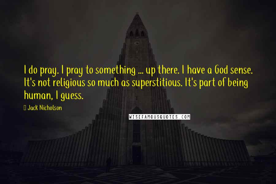 Jack Nicholson Quotes: I do pray. I pray to something ... up there. I have a God sense. It's not religious so much as superstitious. It's part of being human, I guess.