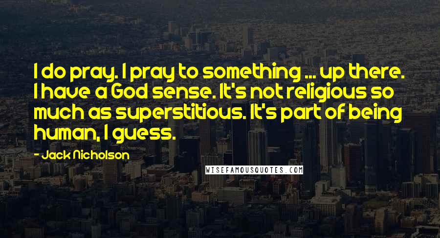 Jack Nicholson Quotes: I do pray. I pray to something ... up there. I have a God sense. It's not religious so much as superstitious. It's part of being human, I guess.