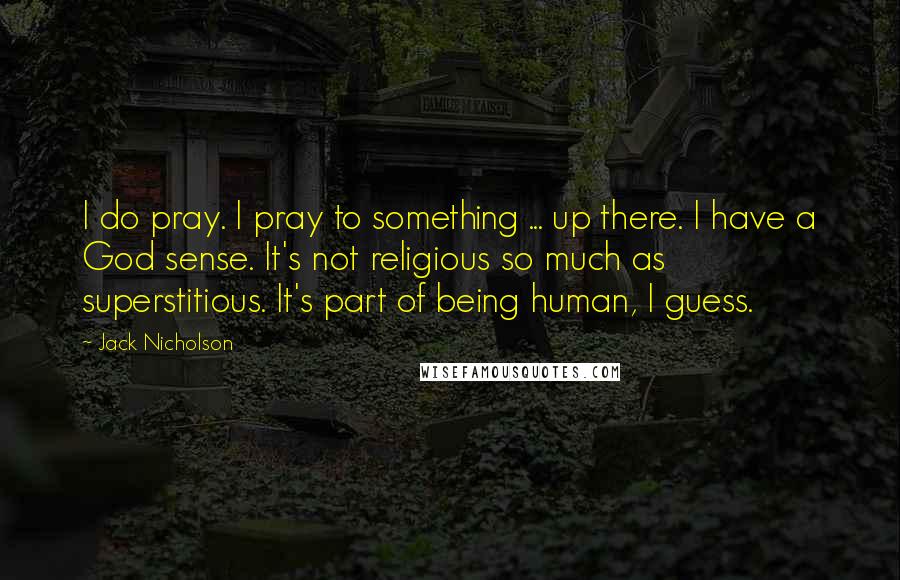 Jack Nicholson Quotes: I do pray. I pray to something ... up there. I have a God sense. It's not religious so much as superstitious. It's part of being human, I guess.