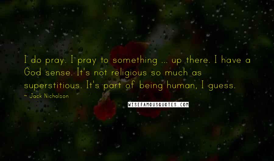 Jack Nicholson Quotes: I do pray. I pray to something ... up there. I have a God sense. It's not religious so much as superstitious. It's part of being human, I guess.