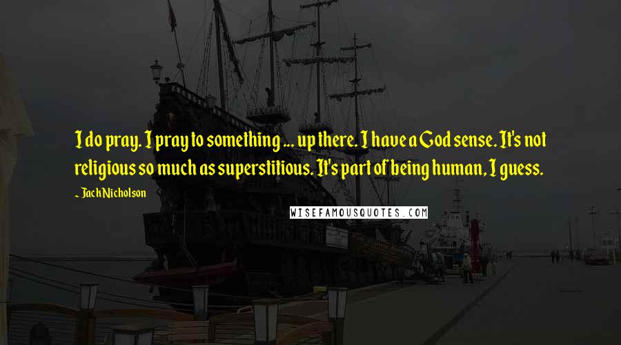 Jack Nicholson Quotes: I do pray. I pray to something ... up there. I have a God sense. It's not religious so much as superstitious. It's part of being human, I guess.