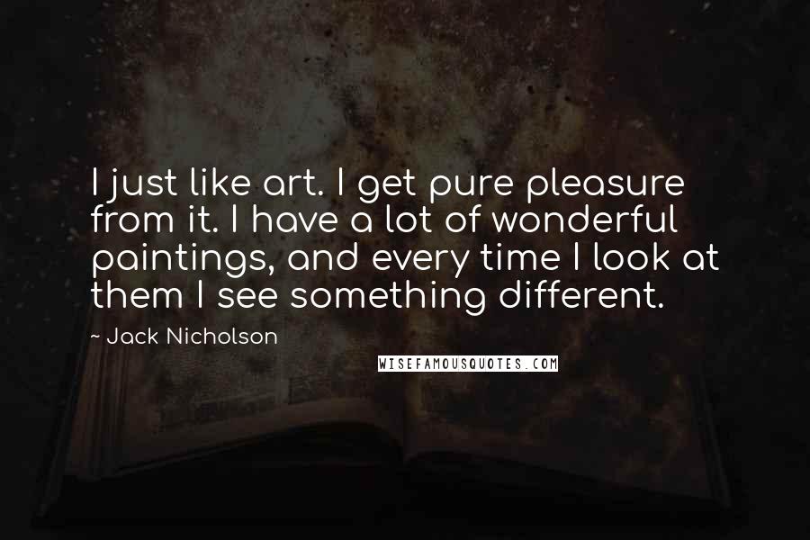 Jack Nicholson Quotes: I just like art. I get pure pleasure from it. I have a lot of wonderful paintings, and every time I look at them I see something different.