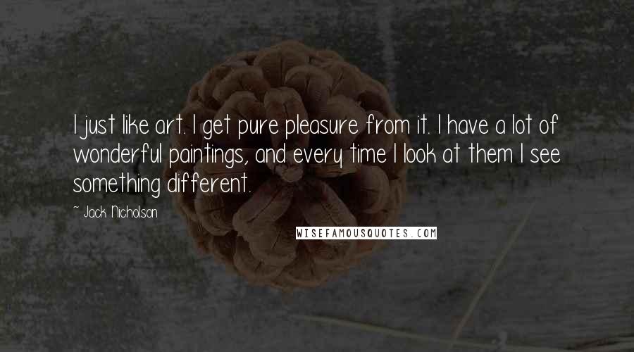 Jack Nicholson Quotes: I just like art. I get pure pleasure from it. I have a lot of wonderful paintings, and every time I look at them I see something different.