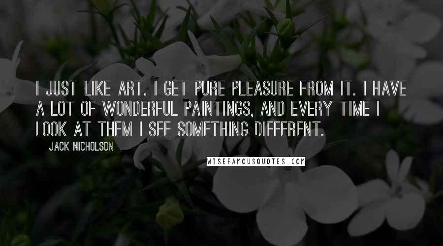 Jack Nicholson Quotes: I just like art. I get pure pleasure from it. I have a lot of wonderful paintings, and every time I look at them I see something different.