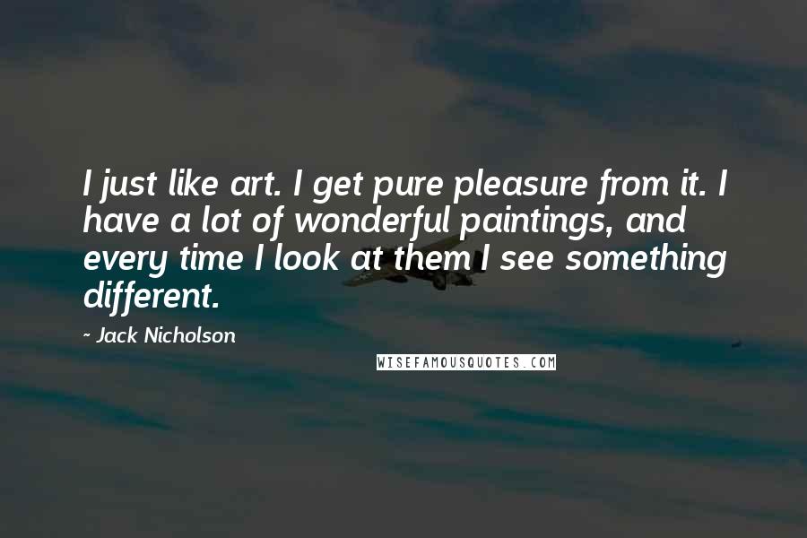 Jack Nicholson Quotes: I just like art. I get pure pleasure from it. I have a lot of wonderful paintings, and every time I look at them I see something different.