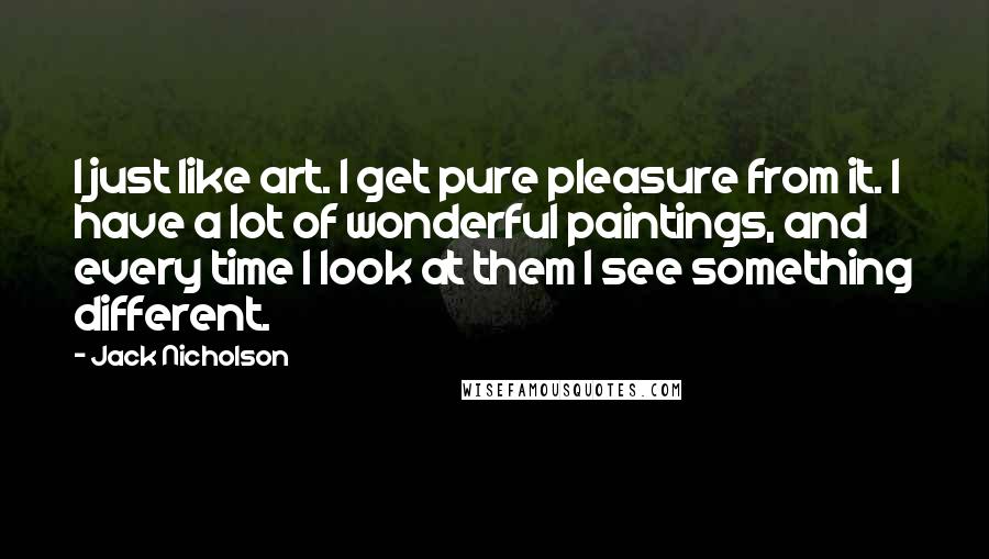 Jack Nicholson Quotes: I just like art. I get pure pleasure from it. I have a lot of wonderful paintings, and every time I look at them I see something different.