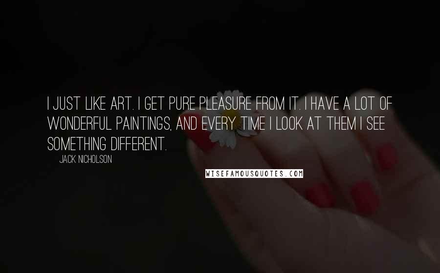 Jack Nicholson Quotes: I just like art. I get pure pleasure from it. I have a lot of wonderful paintings, and every time I look at them I see something different.