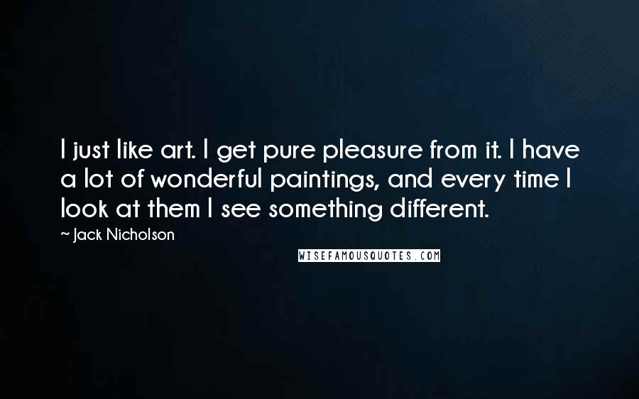 Jack Nicholson Quotes: I just like art. I get pure pleasure from it. I have a lot of wonderful paintings, and every time I look at them I see something different.