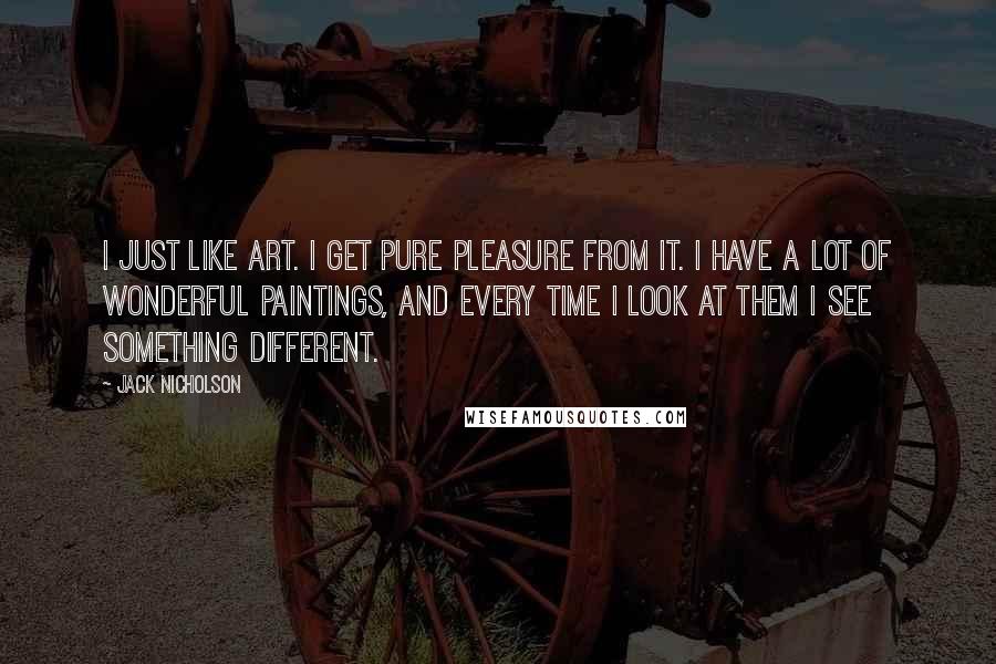 Jack Nicholson Quotes: I just like art. I get pure pleasure from it. I have a lot of wonderful paintings, and every time I look at them I see something different.