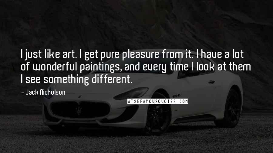 Jack Nicholson Quotes: I just like art. I get pure pleasure from it. I have a lot of wonderful paintings, and every time I look at them I see something different.