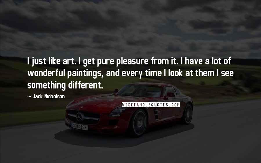 Jack Nicholson Quotes: I just like art. I get pure pleasure from it. I have a lot of wonderful paintings, and every time I look at them I see something different.