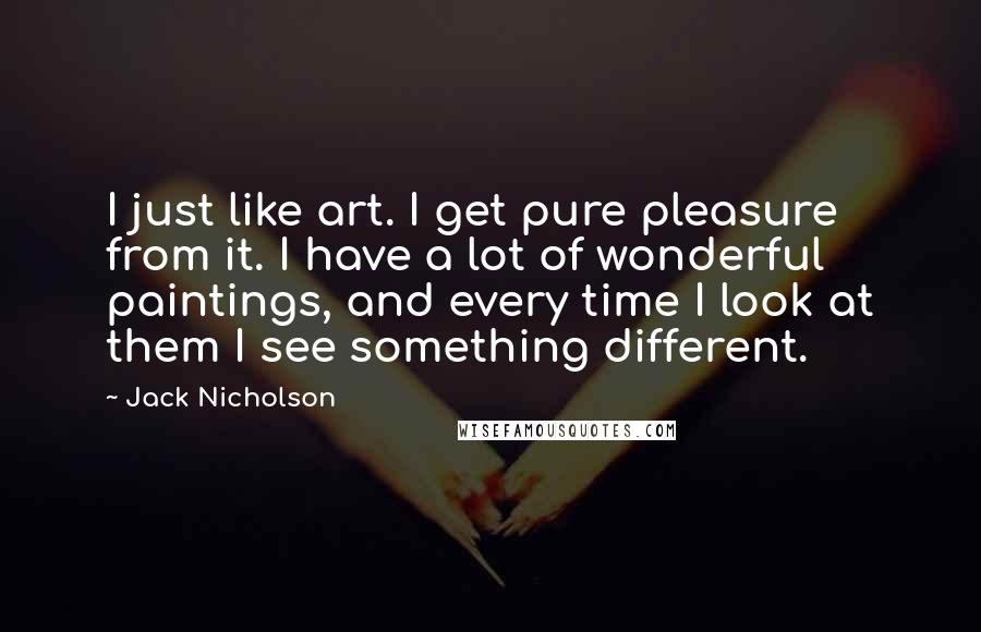 Jack Nicholson Quotes: I just like art. I get pure pleasure from it. I have a lot of wonderful paintings, and every time I look at them I see something different.