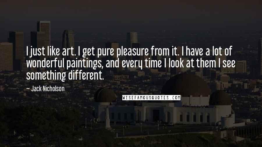Jack Nicholson Quotes: I just like art. I get pure pleasure from it. I have a lot of wonderful paintings, and every time I look at them I see something different.