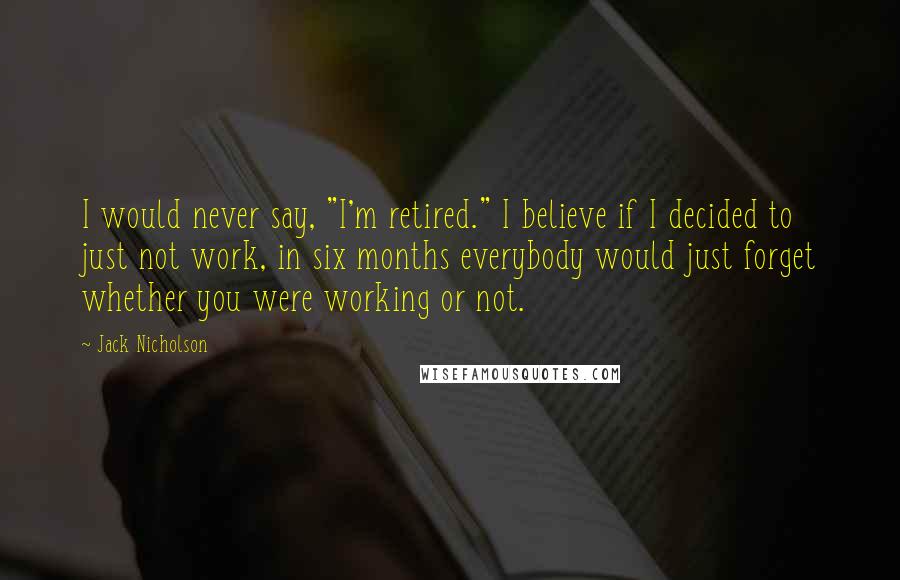 Jack Nicholson Quotes: I would never say, "I'm retired." I believe if I decided to just not work, in six months everybody would just forget whether you were working or not.