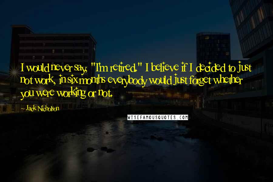 Jack Nicholson Quotes: I would never say, "I'm retired." I believe if I decided to just not work, in six months everybody would just forget whether you were working or not.