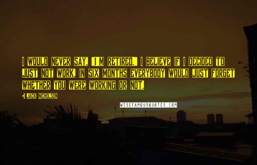 Jack Nicholson Quotes: I would never say, "I'm retired." I believe if I decided to just not work, in six months everybody would just forget whether you were working or not.