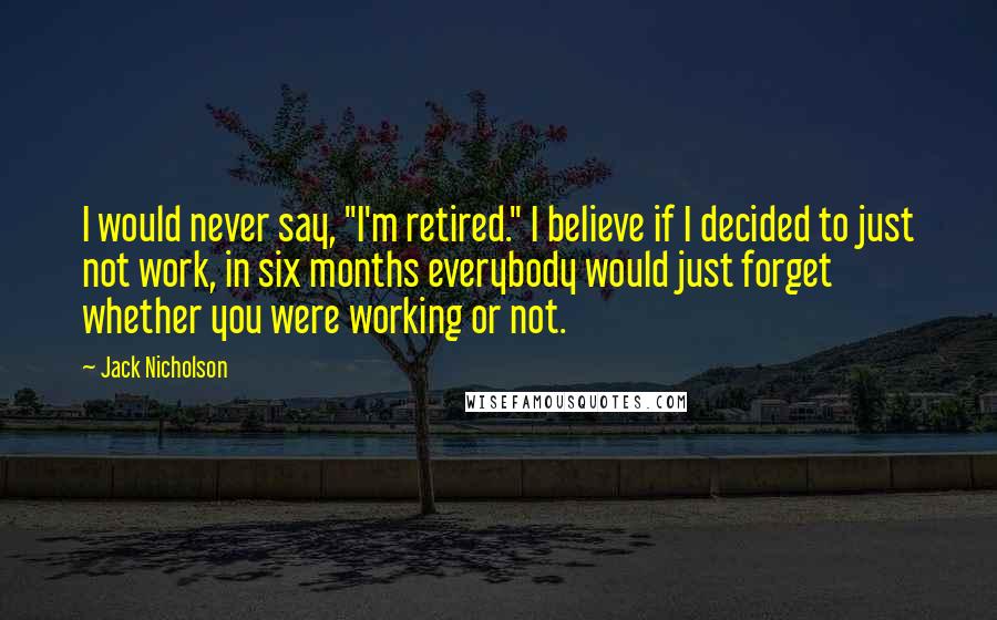 Jack Nicholson Quotes: I would never say, "I'm retired." I believe if I decided to just not work, in six months everybody would just forget whether you were working or not.