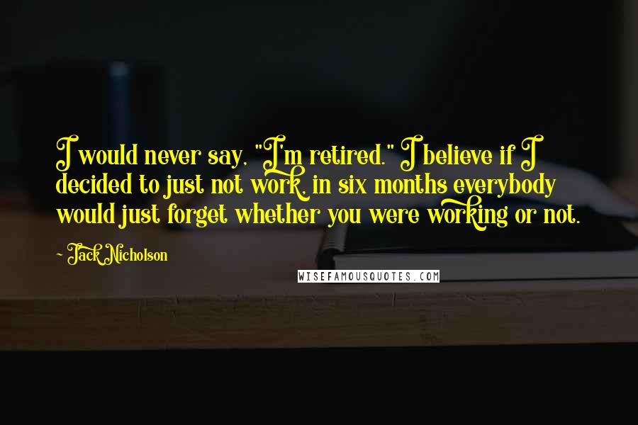 Jack Nicholson Quotes: I would never say, "I'm retired." I believe if I decided to just not work, in six months everybody would just forget whether you were working or not.