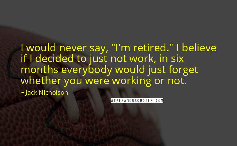 Jack Nicholson Quotes: I would never say, "I'm retired." I believe if I decided to just not work, in six months everybody would just forget whether you were working or not.