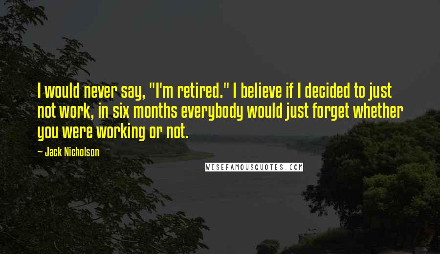 Jack Nicholson Quotes: I would never say, "I'm retired." I believe if I decided to just not work, in six months everybody would just forget whether you were working or not.