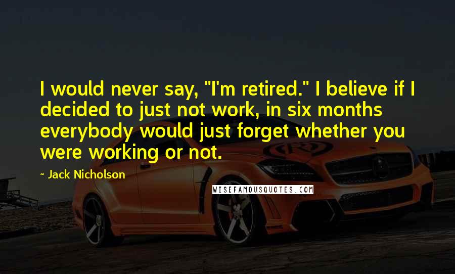 Jack Nicholson Quotes: I would never say, "I'm retired." I believe if I decided to just not work, in six months everybody would just forget whether you were working or not.