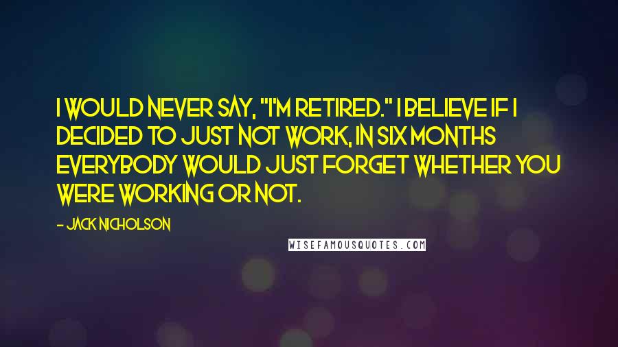 Jack Nicholson Quotes: I would never say, "I'm retired." I believe if I decided to just not work, in six months everybody would just forget whether you were working or not.