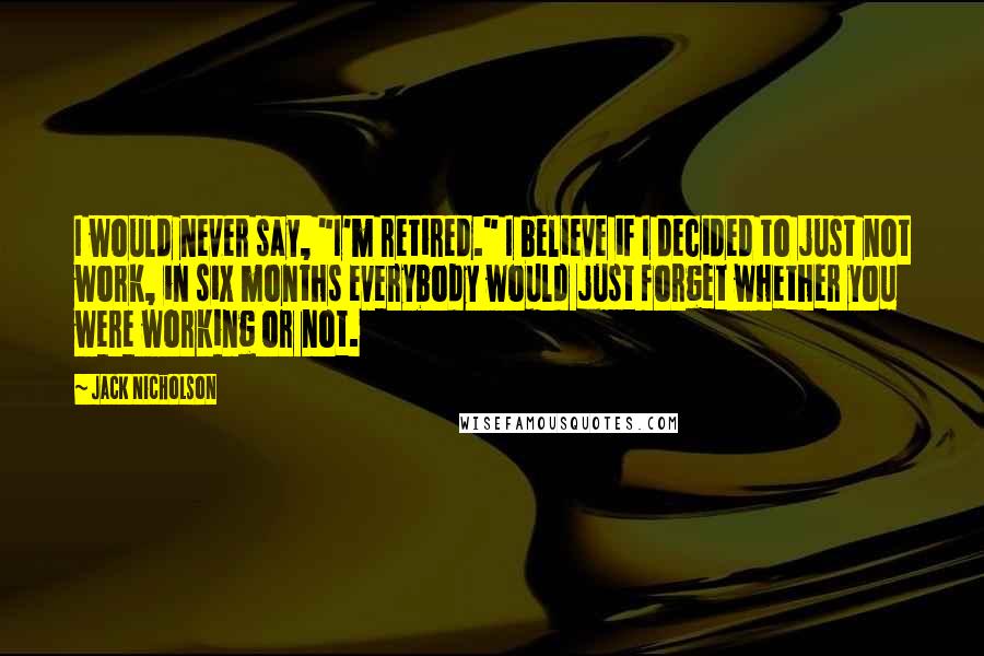 Jack Nicholson Quotes: I would never say, "I'm retired." I believe if I decided to just not work, in six months everybody would just forget whether you were working or not.