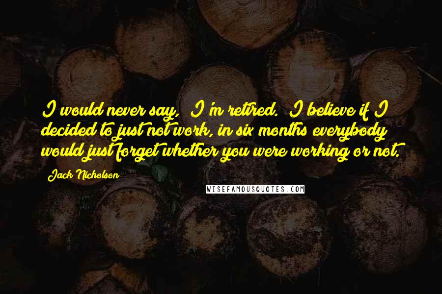 Jack Nicholson Quotes: I would never say, "I'm retired." I believe if I decided to just not work, in six months everybody would just forget whether you were working or not.
