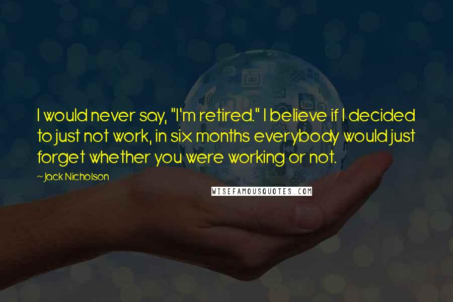 Jack Nicholson Quotes: I would never say, "I'm retired." I believe if I decided to just not work, in six months everybody would just forget whether you were working or not.