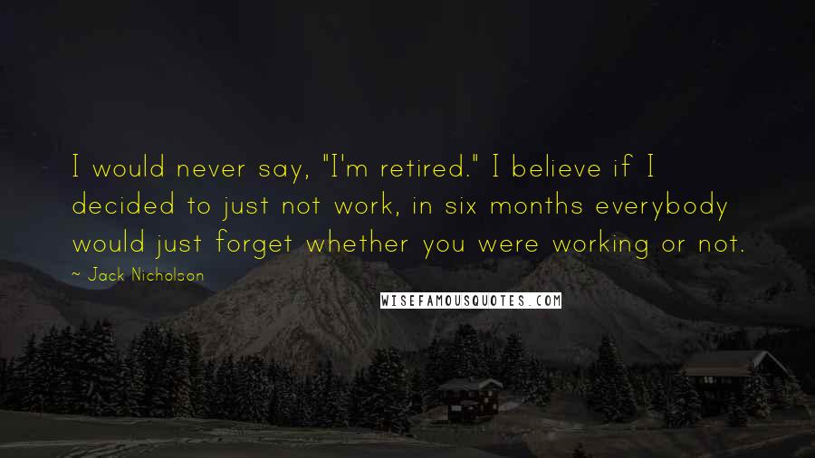 Jack Nicholson Quotes: I would never say, "I'm retired." I believe if I decided to just not work, in six months everybody would just forget whether you were working or not.