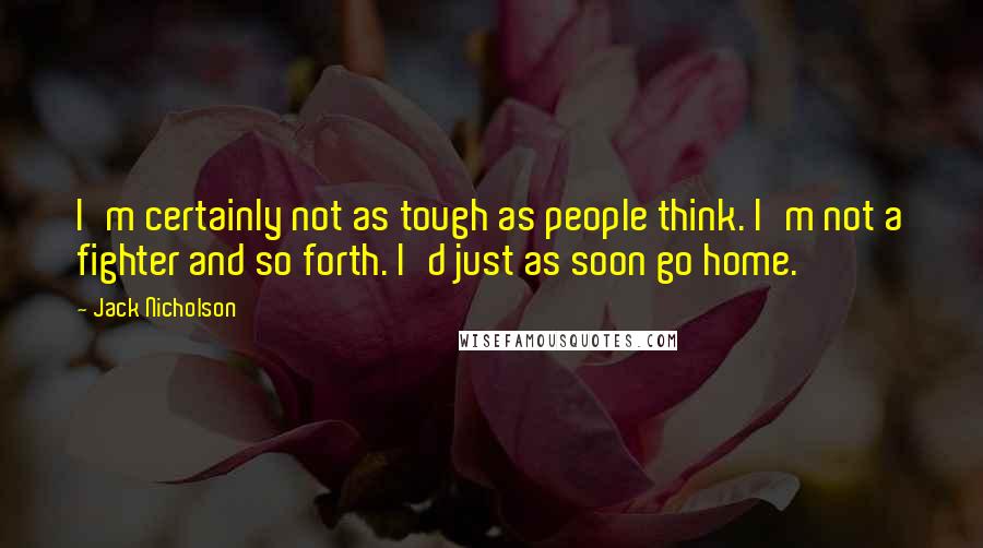 Jack Nicholson Quotes: I'm certainly not as tough as people think. I'm not a fighter and so forth. I'd just as soon go home.