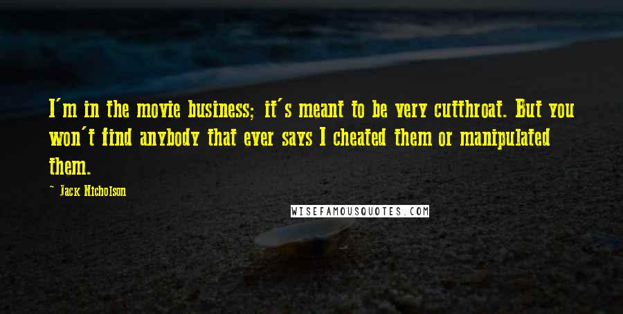 Jack Nicholson Quotes: I'm in the movie business; it's meant to be very cutthroat. But you won't find anybody that ever says I cheated them or manipulated them.