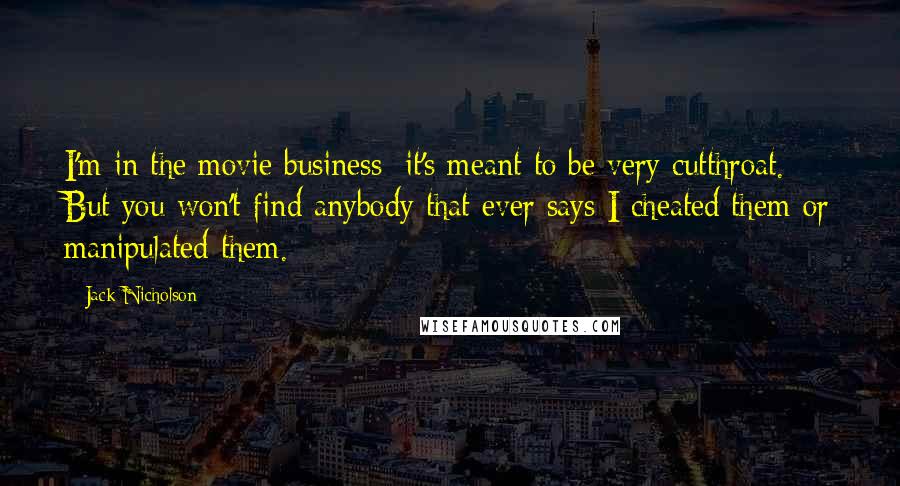 Jack Nicholson Quotes: I'm in the movie business; it's meant to be very cutthroat. But you won't find anybody that ever says I cheated them or manipulated them.