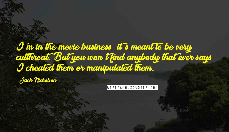 Jack Nicholson Quotes: I'm in the movie business; it's meant to be very cutthroat. But you won't find anybody that ever says I cheated them or manipulated them.