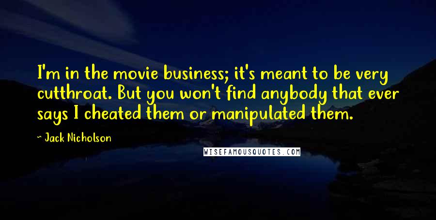 Jack Nicholson Quotes: I'm in the movie business; it's meant to be very cutthroat. But you won't find anybody that ever says I cheated them or manipulated them.