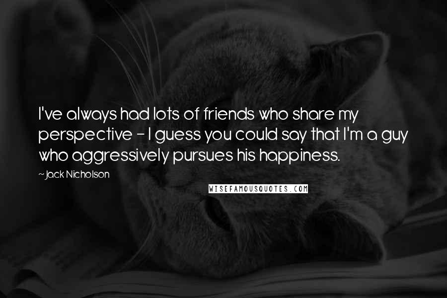 Jack Nicholson Quotes: I've always had lots of friends who share my perspective - I guess you could say that I'm a guy who aggressively pursues his happiness.