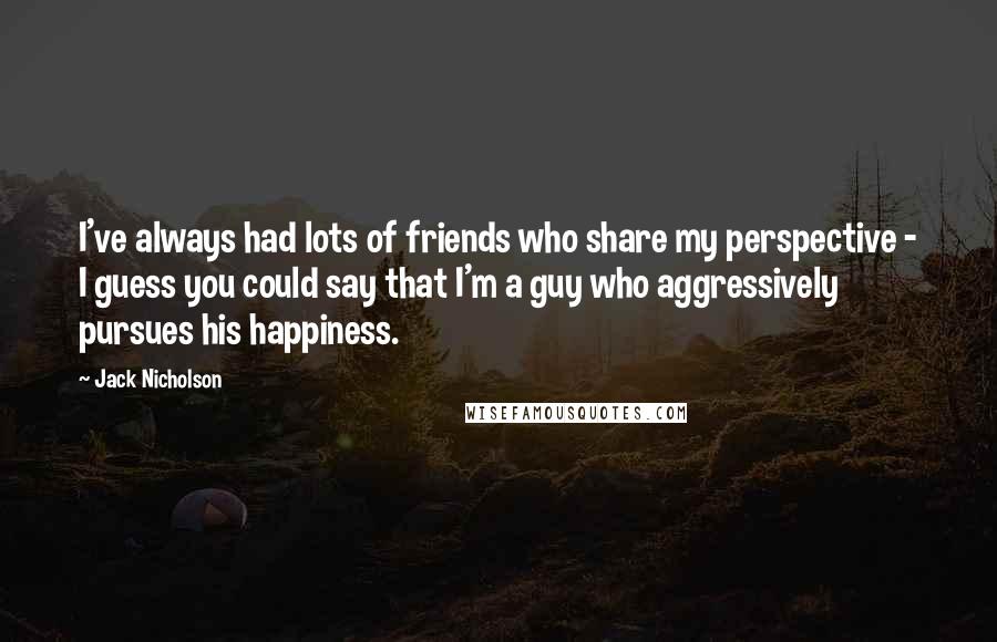 Jack Nicholson Quotes: I've always had lots of friends who share my perspective - I guess you could say that I'm a guy who aggressively pursues his happiness.