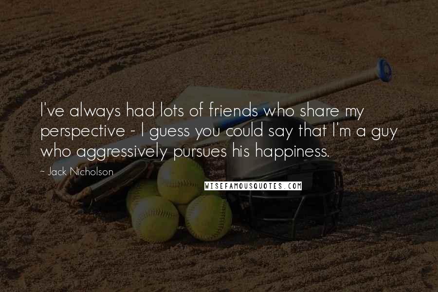 Jack Nicholson Quotes: I've always had lots of friends who share my perspective - I guess you could say that I'm a guy who aggressively pursues his happiness.