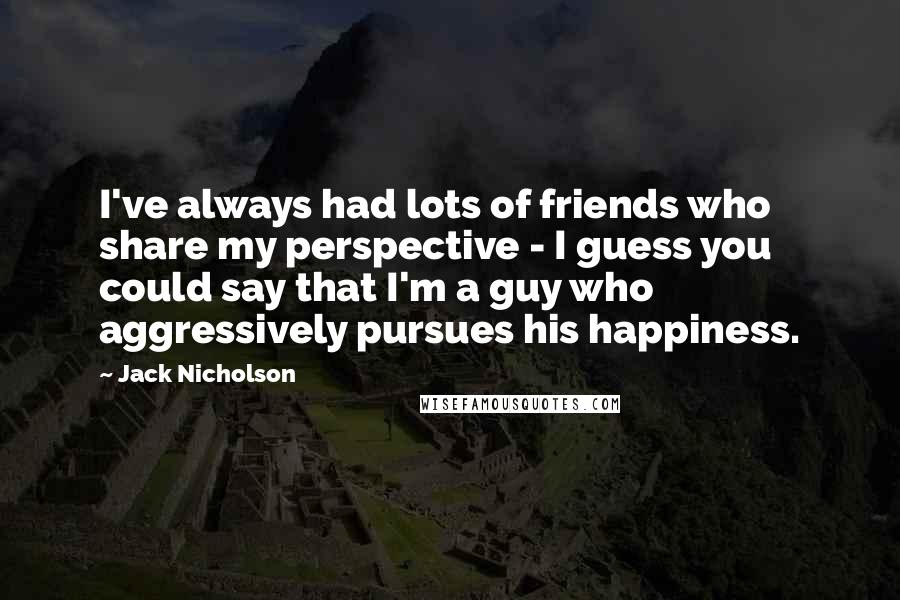 Jack Nicholson Quotes: I've always had lots of friends who share my perspective - I guess you could say that I'm a guy who aggressively pursues his happiness.