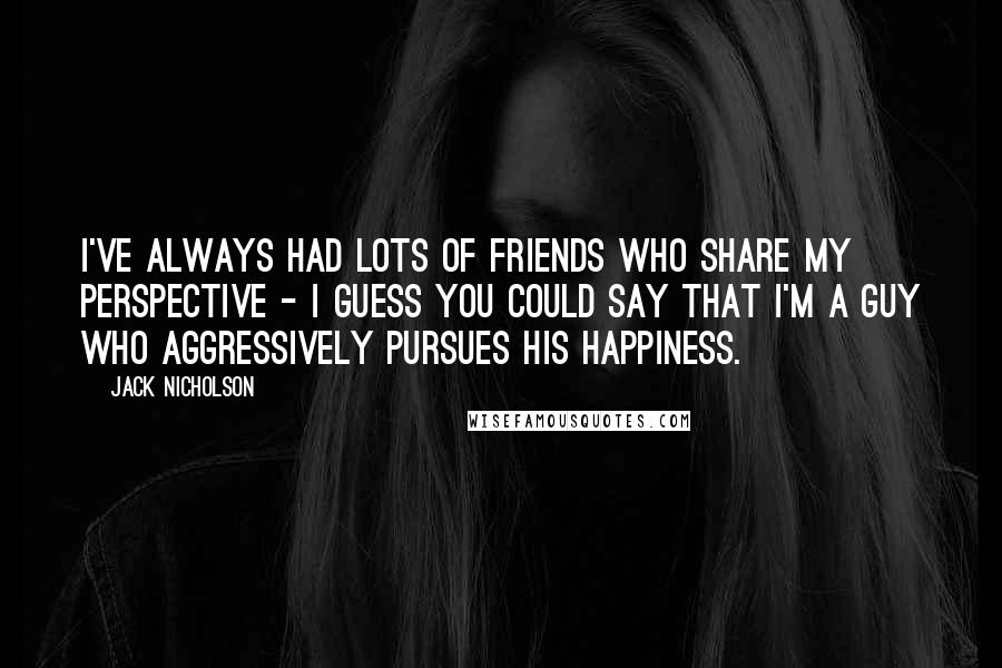 Jack Nicholson Quotes: I've always had lots of friends who share my perspective - I guess you could say that I'm a guy who aggressively pursues his happiness.