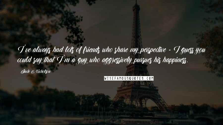 Jack Nicholson Quotes: I've always had lots of friends who share my perspective - I guess you could say that I'm a guy who aggressively pursues his happiness.