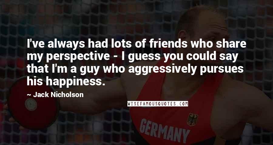 Jack Nicholson Quotes: I've always had lots of friends who share my perspective - I guess you could say that I'm a guy who aggressively pursues his happiness.