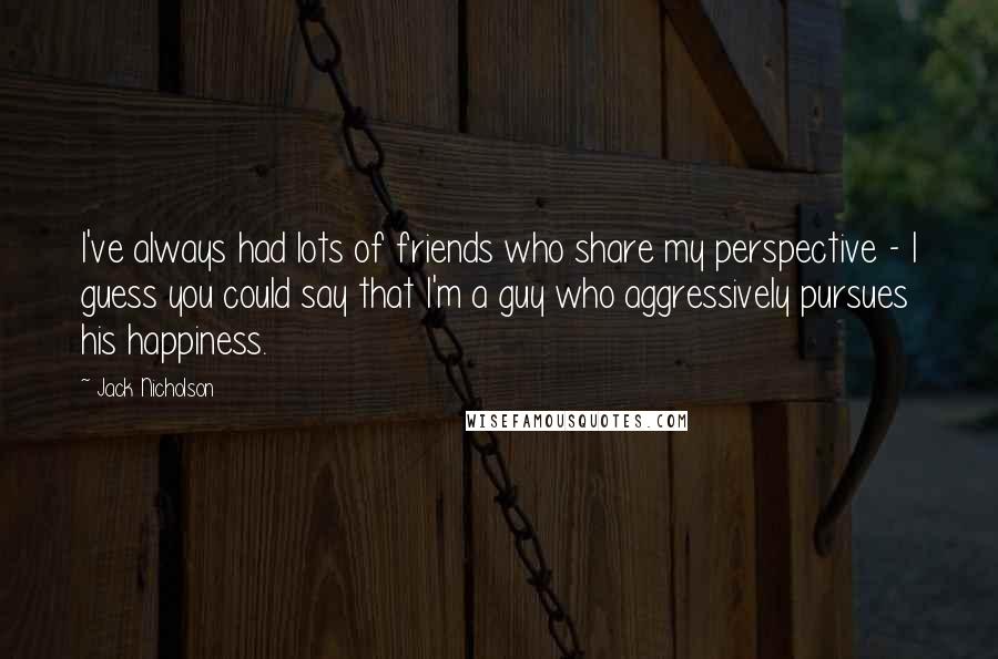 Jack Nicholson Quotes: I've always had lots of friends who share my perspective - I guess you could say that I'm a guy who aggressively pursues his happiness.