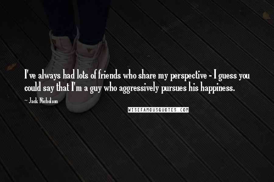 Jack Nicholson Quotes: I've always had lots of friends who share my perspective - I guess you could say that I'm a guy who aggressively pursues his happiness.