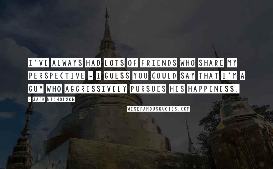 Jack Nicholson Quotes: I've always had lots of friends who share my perspective - I guess you could say that I'm a guy who aggressively pursues his happiness.