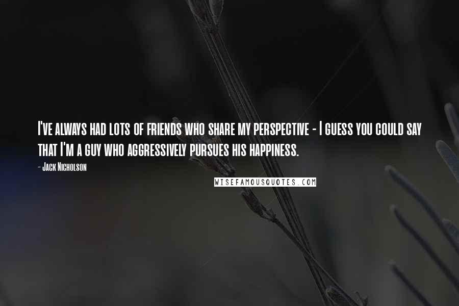 Jack Nicholson Quotes: I've always had lots of friends who share my perspective - I guess you could say that I'm a guy who aggressively pursues his happiness.