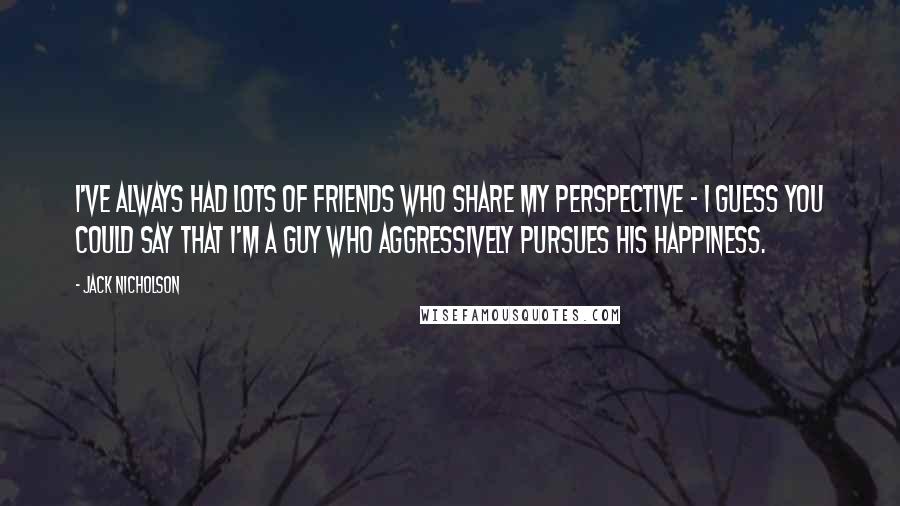 Jack Nicholson Quotes: I've always had lots of friends who share my perspective - I guess you could say that I'm a guy who aggressively pursues his happiness.