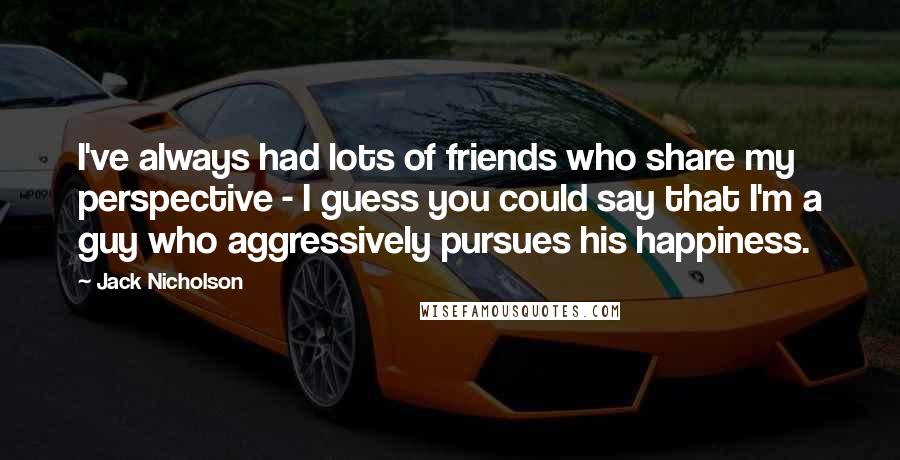Jack Nicholson Quotes: I've always had lots of friends who share my perspective - I guess you could say that I'm a guy who aggressively pursues his happiness.