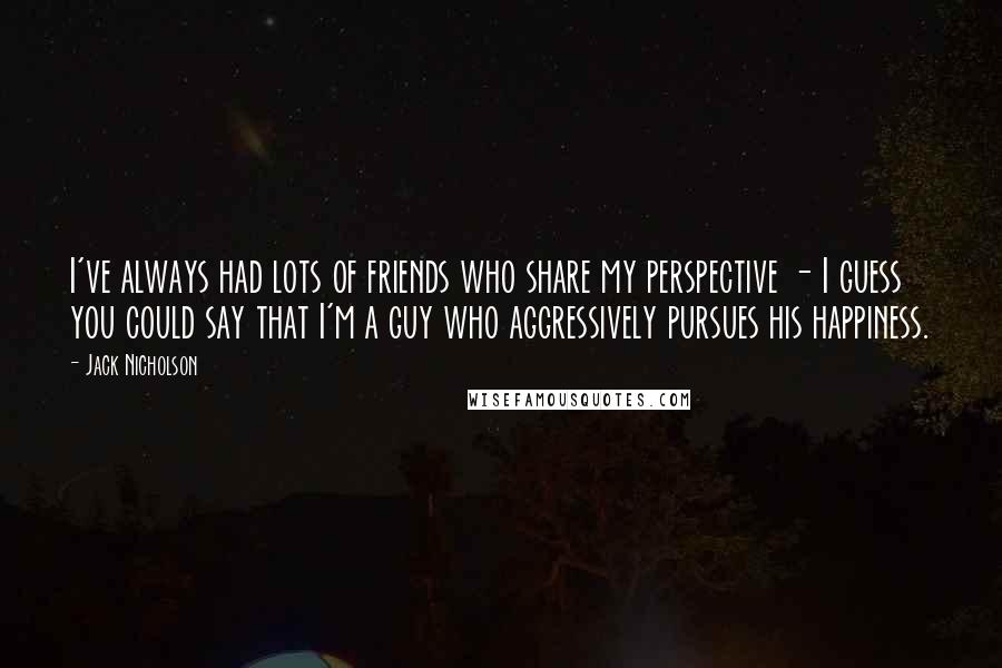 Jack Nicholson Quotes: I've always had lots of friends who share my perspective - I guess you could say that I'm a guy who aggressively pursues his happiness.