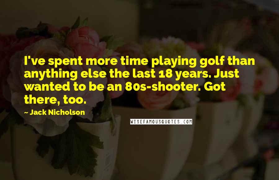 Jack Nicholson Quotes: I've spent more time playing golf than anything else the last 18 years. Just wanted to be an 80s-shooter. Got there, too.